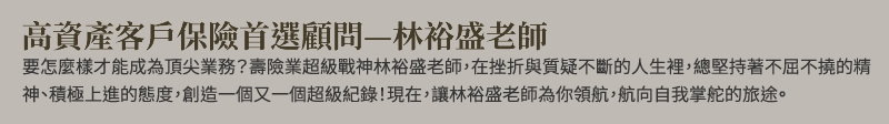高資產客戶保險首選顧問：林裕盛老師 - 要怎麼樣才能成為頂尖業務？壽險業超級戰神林裕盛老師，在挫折與質疑不斷的人生裡，總堅持著不屈不撓的精神、積極上進的態度，創造一個又一個超級紀錄！現在，讓林裕盛老師為你領航，航向自我掌舵的旅途