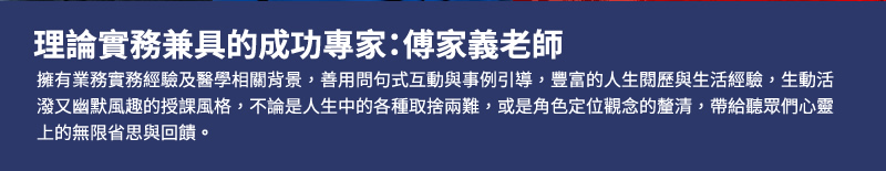 理論實務兼具的成功專家：傅家義老師 - 擁有業務實務經驗及醫學相關背景，善用問句式互動與事例引導，豐富的人生閱歷與生活經驗，生動活潑又幽默風趣的授課風格，不論是人生中的各種取捨兩難，或是角色定位觀念的釐清，帶給聽眾們心靈上的無限省思與回饋