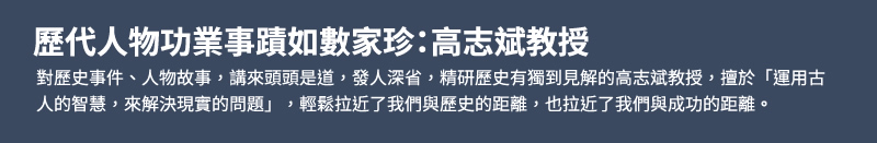 歷代人物功業事蹟如數家珍：高志斌教授 - 對歷史事件、人物故事，講來頭頭是道，發人深省，精研歷史有獨到見解的高志斌教授，擅於「運用古人的智慧，來解決現實的問題」，輕鬆拉近了我們與歷史的距離，也拉近了我們與成功的距離