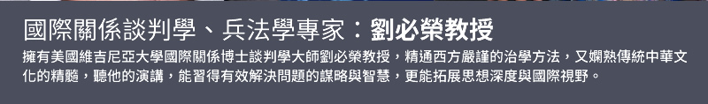國際關係談判學、兵法學專家：劉必榮教授 - 擁有業務實務經驗及醫學相關背景，善用問句式互動與事例引導，豐富的人生閱歷與生活經驗，生動活潑又幽默風趣的授課風格，不論是人生中的各種取捨兩難，或是角色定位觀念的釐清，帶給聽眾們心靈上的無限省思與回饋