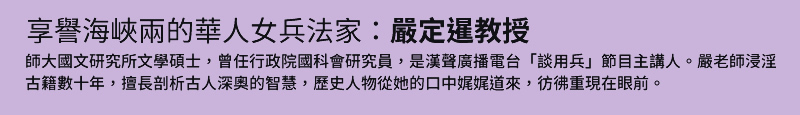 享譽海峽兩的華人女兵法家：嚴定暹教授 - 師大國文研究所文學碩士，曾任行政院國科會研究員，是漢聲廣播電台「談用兵」節目主講人。嚴老師浸淫古籍數十年，擅長剖析古人深奧的智慧，歷史人物從她的口中娓娓道來，彷彿重現在眼前