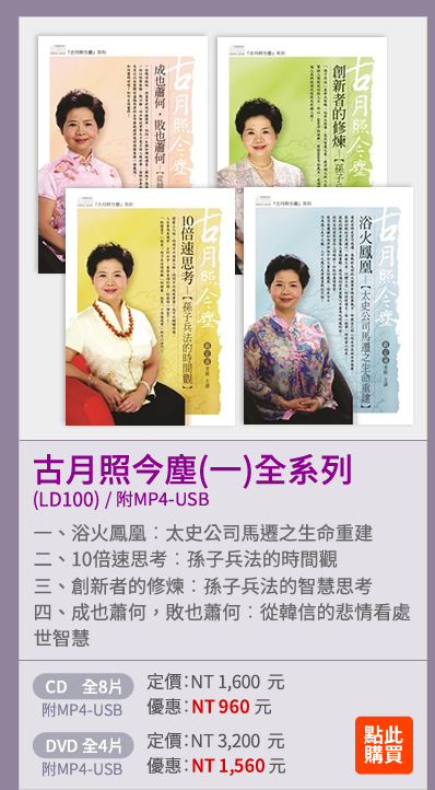 古月照今塵(一)全系列(LD100) | 一、浴火鳳凰---太史公司馬遷之生命重建 | 二、10倍速思考---孫子兵法的時間觀 | 三、創新者的修煉---孫子兵法的智慧思考 | 四、成也蕭何，敗也蕭何---從韓信的悲情看處世智慧